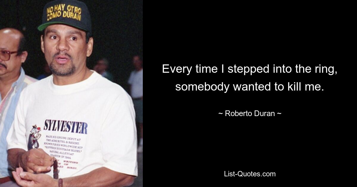 Every time I stepped into the ring, somebody wanted to kill me. — © Roberto Duran