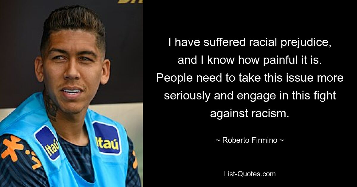 I have suffered racial prejudice, and I know how painful it is. People need to take this issue more seriously and engage in this fight against racism. — © Roberto Firmino