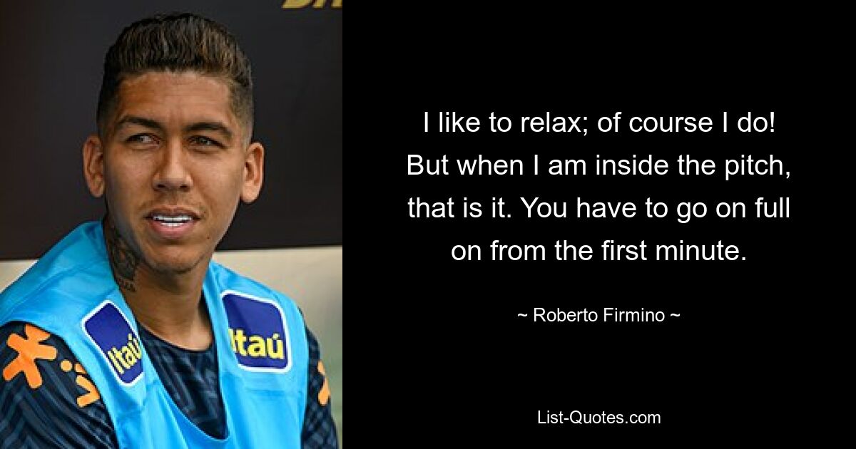 I like to relax; of course I do! But when I am inside the pitch, that is it. You have to go on full on from the first minute. — © Roberto Firmino