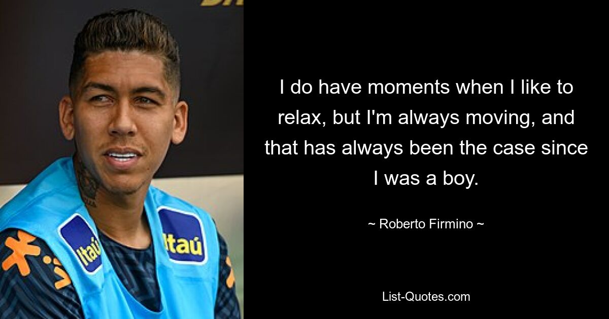 I do have moments when I like to relax, but I'm always moving, and that has always been the case since I was a boy. — © Roberto Firmino