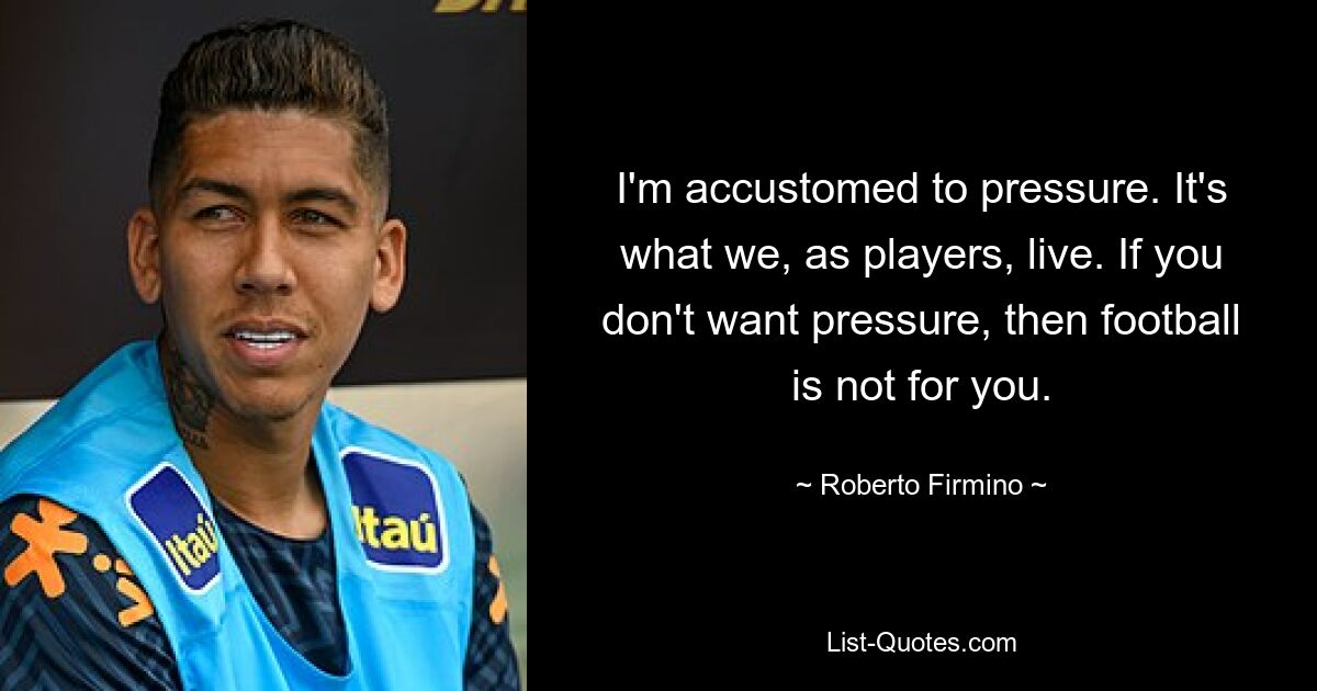 I'm accustomed to pressure. It's what we, as players, live. If you don't want pressure, then football is not for you. — © Roberto Firmino