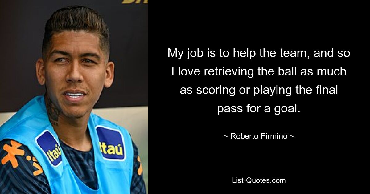 My job is to help the team, and so I love retrieving the ball as much as scoring or playing the final pass for a goal. — © Roberto Firmino