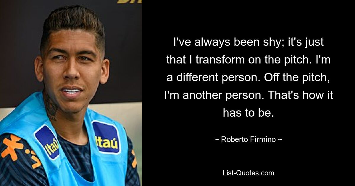 I've always been shy; it's just that I transform on the pitch. I'm a different person. Off the pitch, I'm another person. That's how it has to be. — © Roberto Firmino