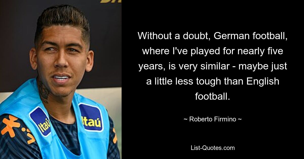 Without a doubt, German football, where I've played for nearly five years, is very similar - maybe just a little less tough than English football. — © Roberto Firmino