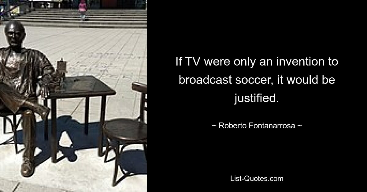 If TV were only an invention to broadcast soccer, it would be justified. — © Roberto Fontanarrosa