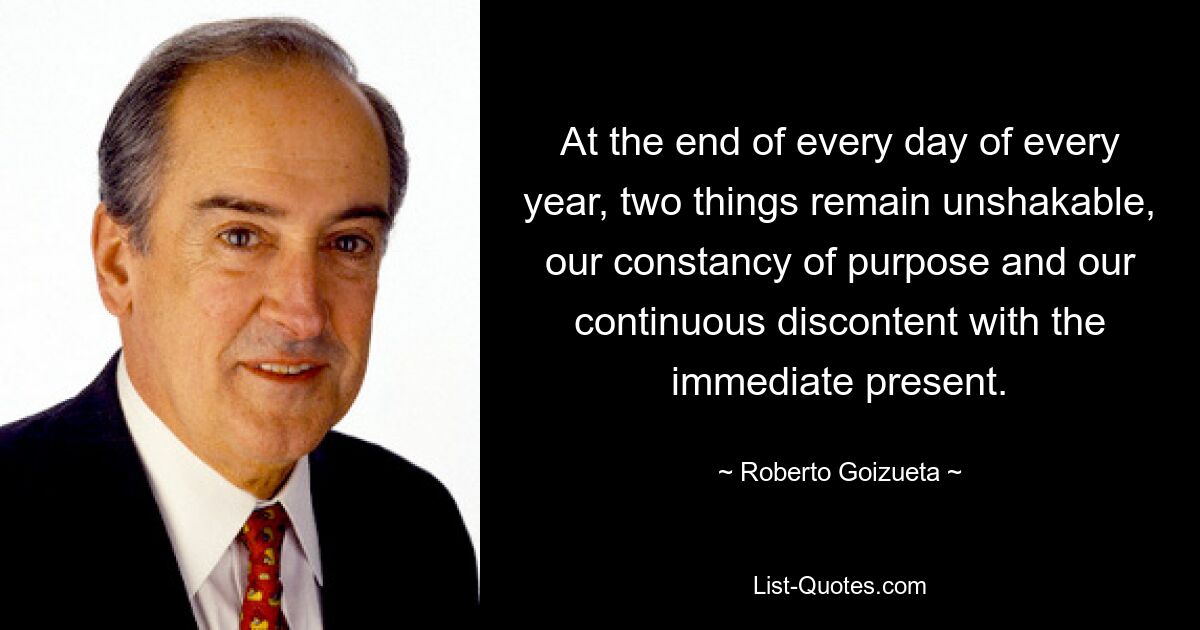 At the end of every day of every year, two things remain unshakable, our constancy of purpose and our continuous discontent with the immediate present. — © Roberto Goizueta