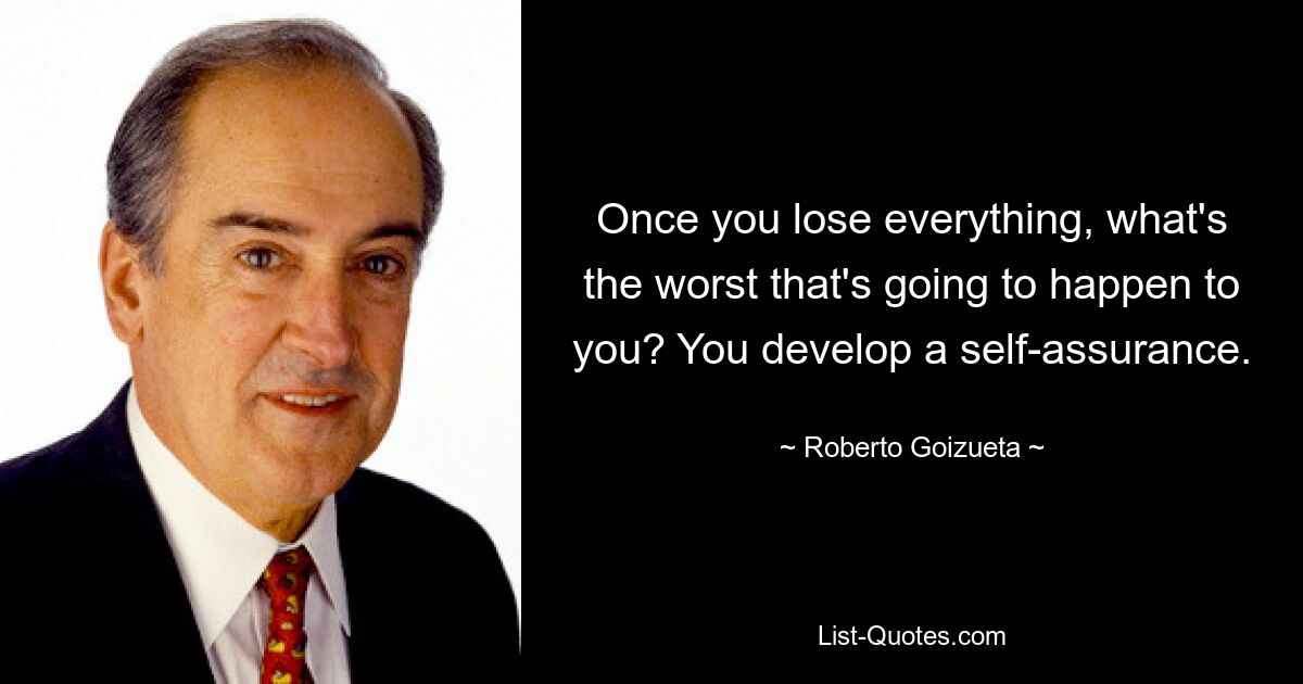 Once you lose everything, what's the worst that's going to happen to you? You develop a self-assurance. — © Roberto Goizueta