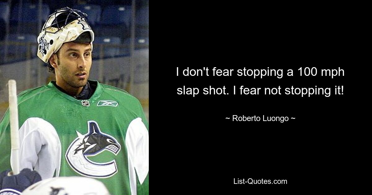 I don't fear stopping a 100 mph slap shot. I fear not stopping it! — © Roberto Luongo