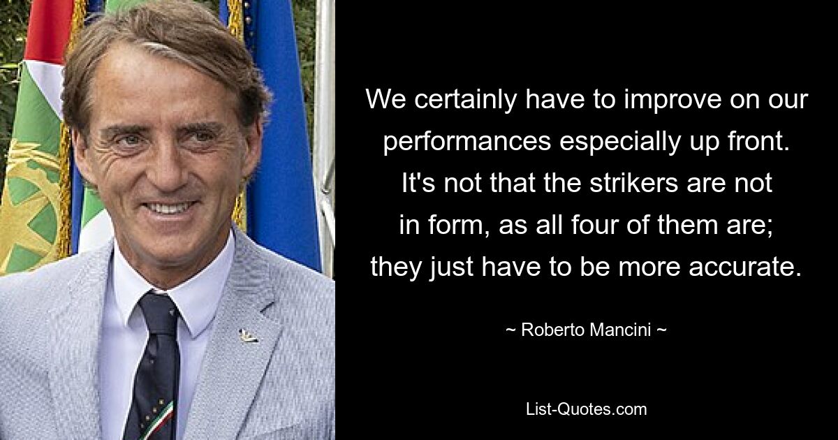 We certainly have to improve on our performances especially up front. It's not that the strikers are not in form, as all four of them are; they just have to be more accurate. — © Roberto Mancini