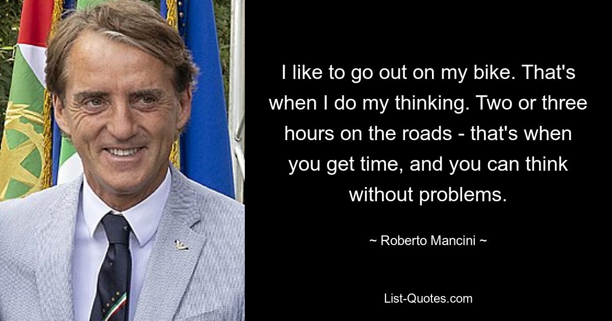 I like to go out on my bike. That's when I do my thinking. Two or three hours on the roads - that's when you get time, and you can think without problems. — © Roberto Mancini