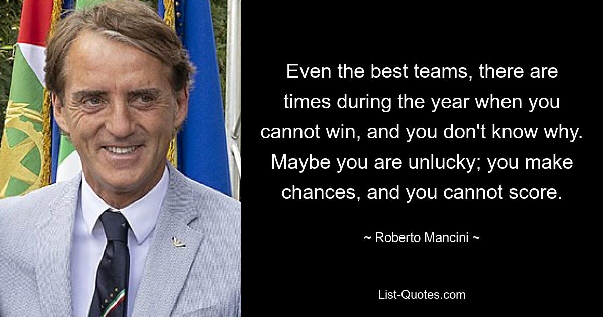 Even the best teams, there are times during the year when you cannot win, and you don't know why. Maybe you are unlucky; you make chances, and you cannot score. — © Roberto Mancini