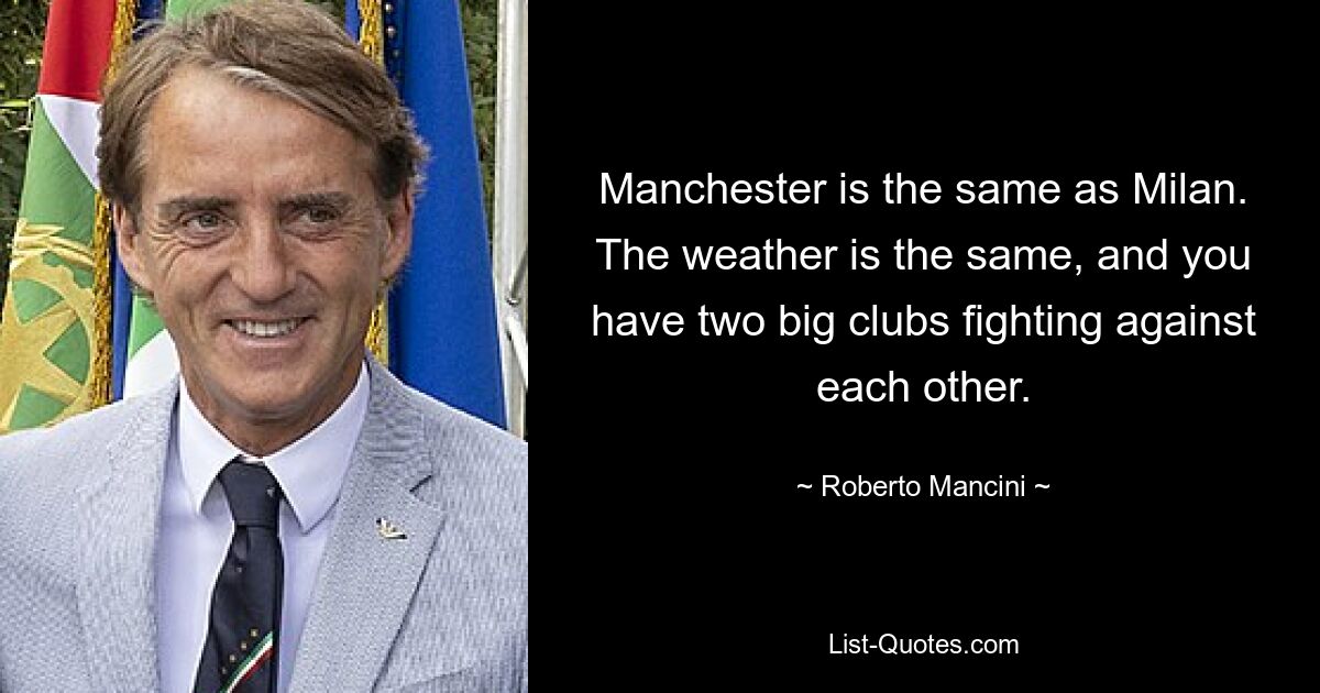 Manchester is the same as Milan. The weather is the same, and you have two big clubs fighting against each other. — © Roberto Mancini