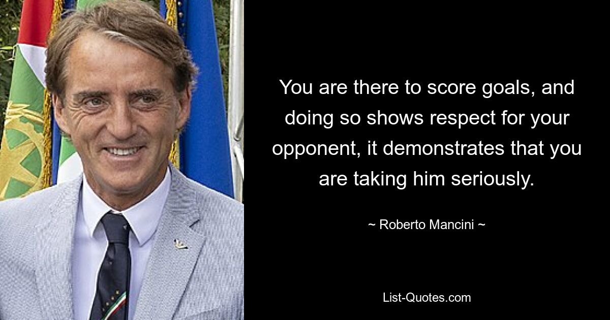 You are there to score goals, and doing so shows respect for your opponent, it demonstrates that you are taking him seriously. — © Roberto Mancini