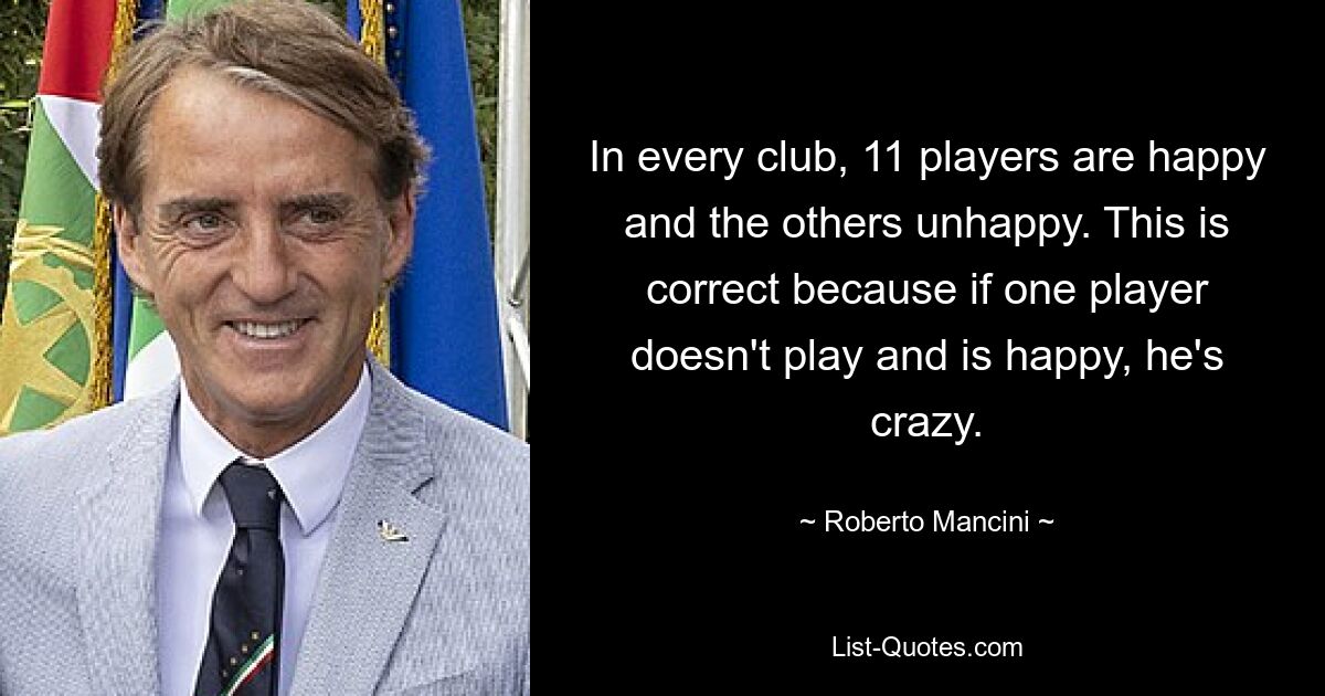 In every club, 11 players are happy and the others unhappy. This is correct because if one player doesn't play and is happy, he's crazy. — © Roberto Mancini