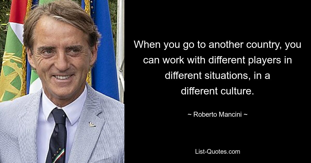 When you go to another country, you can work with different players in different situations, in a different culture. — © Roberto Mancini