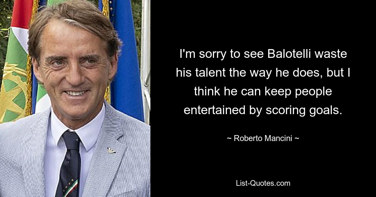 I'm sorry to see Balotelli waste his talent the way he does, but I think he can keep people entertained by scoring goals. — © Roberto Mancini