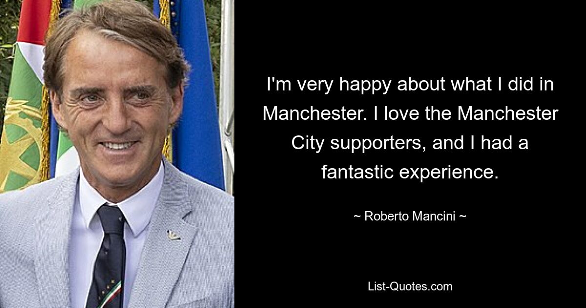 I'm very happy about what I did in Manchester. I love the Manchester City supporters, and I had a fantastic experience. — © Roberto Mancini