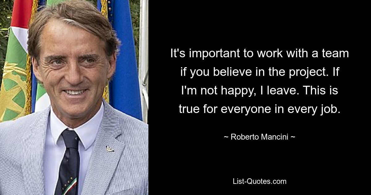 It's important to work with a team if you believe in the project. If I'm not happy, I leave. This is true for everyone in every job. — © Roberto Mancini