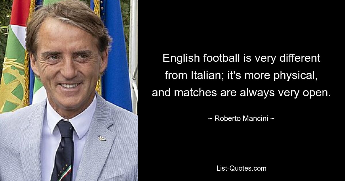 English football is very different from Italian; it's more physical, and matches are always very open. — © Roberto Mancini