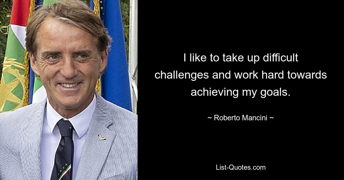 I like to take up difficult challenges and work hard towards achieving my goals. — © Roberto Mancini