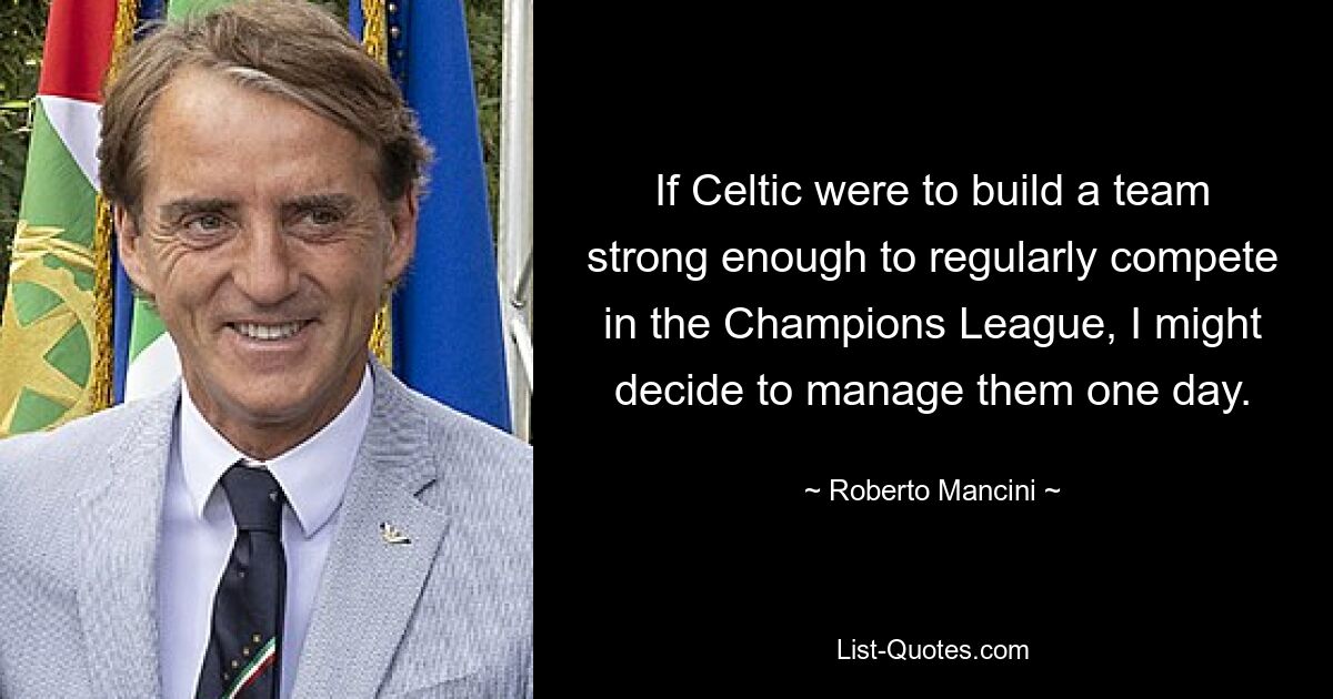 If Celtic were to build a team strong enough to regularly compete in the Champions League, I might decide to manage them one day. — © Roberto Mancini