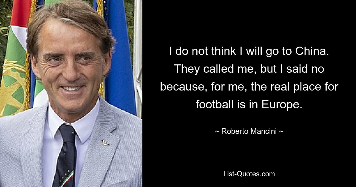 I do not think I will go to China. They called me, but I said no because, for me, the real place for football is in Europe. — © Roberto Mancini