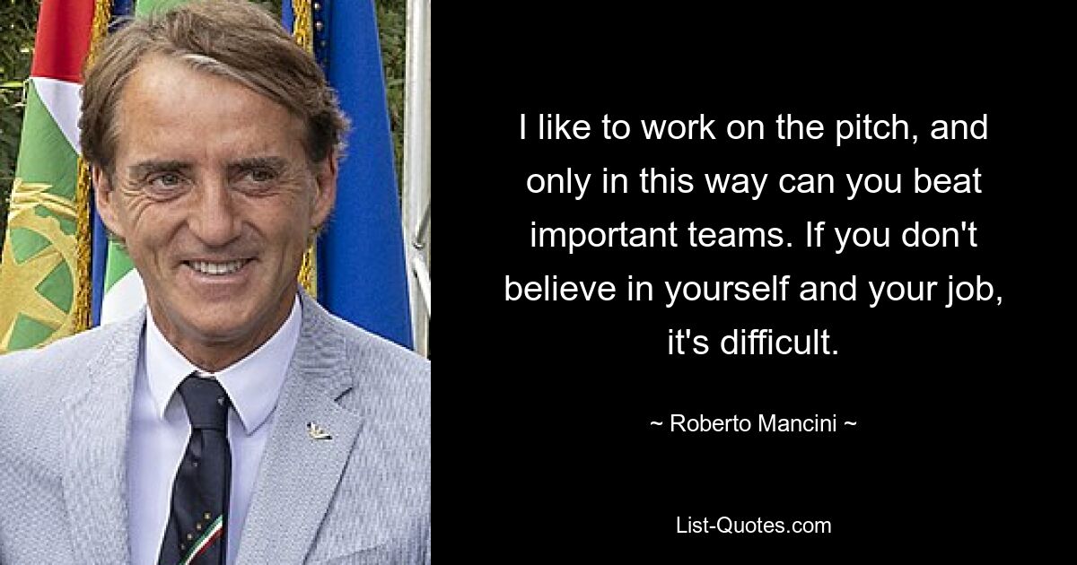 I like to work on the pitch, and only in this way can you beat important teams. If you don't believe in yourself and your job, it's difficult. — © Roberto Mancini