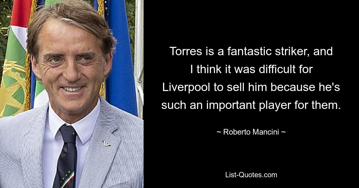 Torres is a fantastic striker, and I think it was difficult for Liverpool to sell him because he's such an important player for them. — © Roberto Mancini