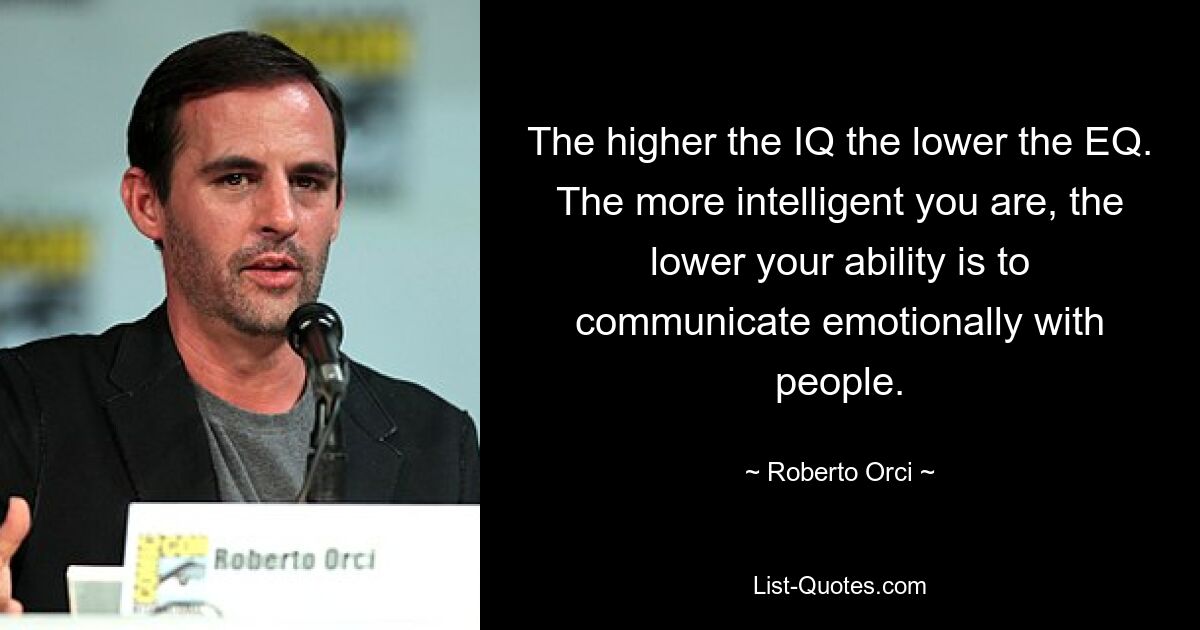 The higher the IQ the lower the EQ. The more intelligent you are, the lower your ability is to communicate emotionally with people. — © Roberto Orci