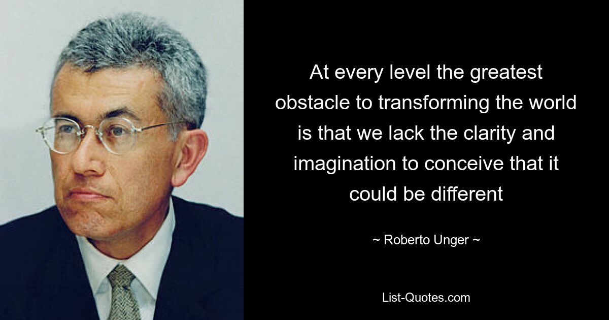 At every level the greatest obstacle to transforming the world is that we lack the clarity and imagination to conceive that it could be different — © Roberto Unger