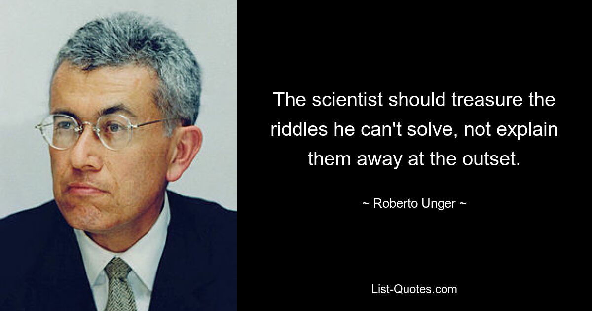 The scientist should treasure the riddles he can't solve, not explain them away at the outset. — © Roberto Unger