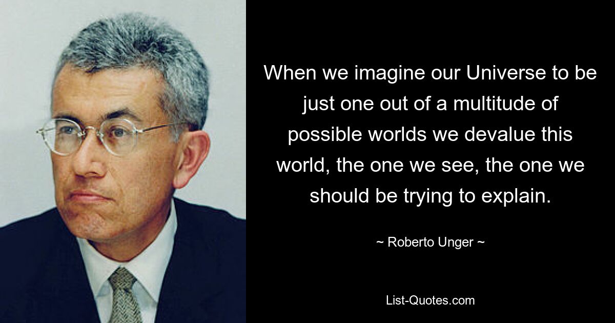 When we imagine our Universe to be just one out of a multitude of possible worlds we devalue this world, the one we see, the one we should be trying to explain. — © Roberto Unger