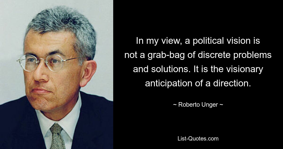 In my view, a political vision is not a grab-bag of discrete problems and solutions. It is the visionary anticipation of a direction. — © Roberto Unger