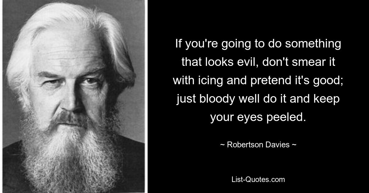 If you're going to do something that looks evil, don't smear it with icing and pretend it's good; just bloody well do it and keep your eyes peeled. — © Robertson Davies