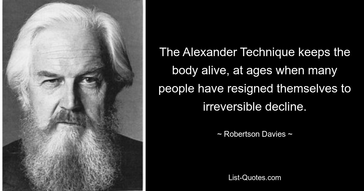 The Alexander Technique keeps the body alive, at ages when many people have resigned themselves to irreversible decline. — © Robertson Davies