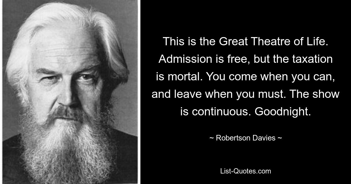 This is the Great Theatre of Life. Admission is free, but the taxation is mortal. You come when you can, and leave when you must. The show is continuous. Goodnight. — © Robertson Davies