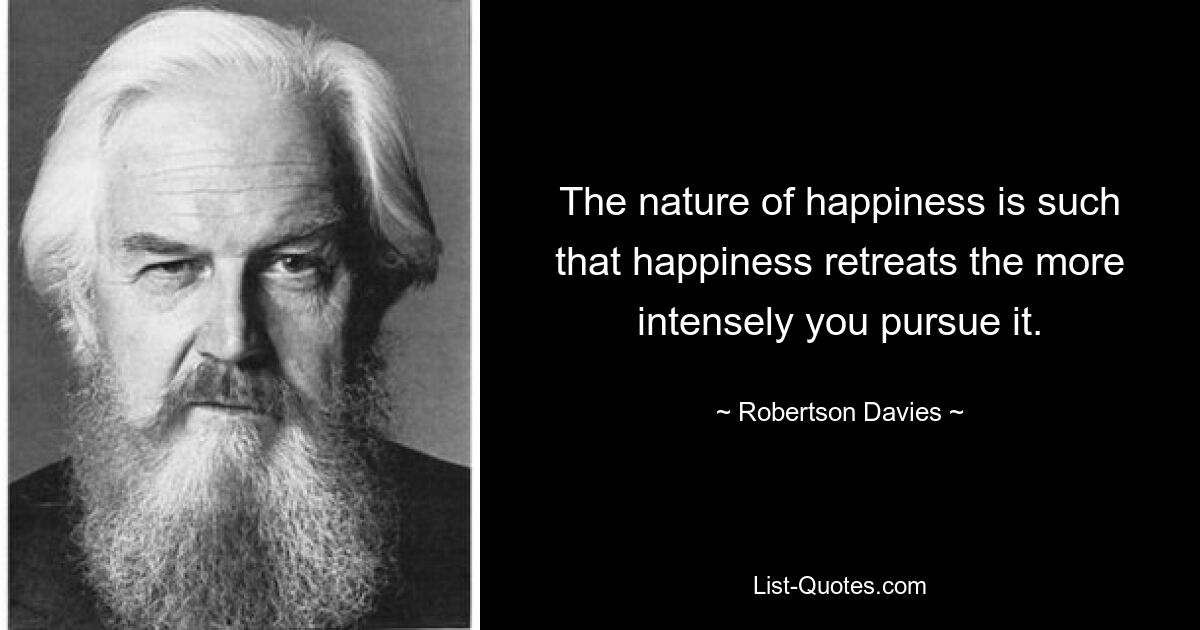 The nature of happiness is such that happiness retreats the more intensely you pursue it. — © Robertson Davies