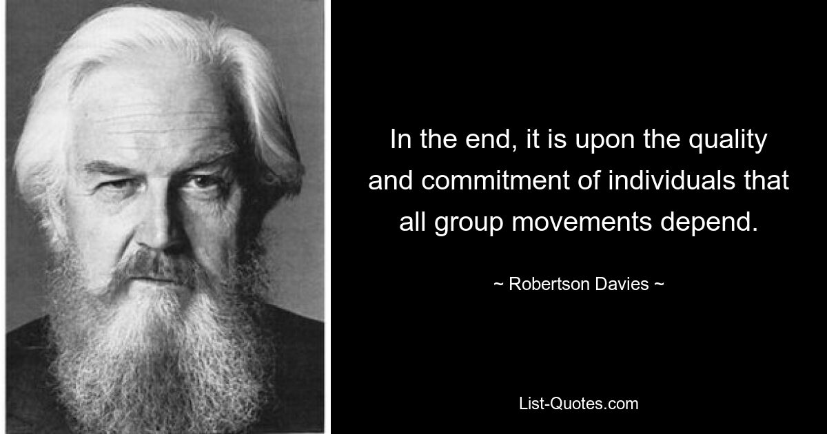 In the end, it is upon the quality and commitment of individuals that all group movements depend. — © Robertson Davies