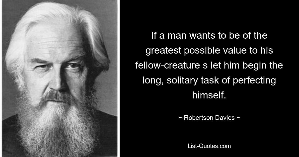 If a man wants to be of the greatest possible value to his fellow-creature s let him begin the long, solitary task of perfecting himself. — © Robertson Davies