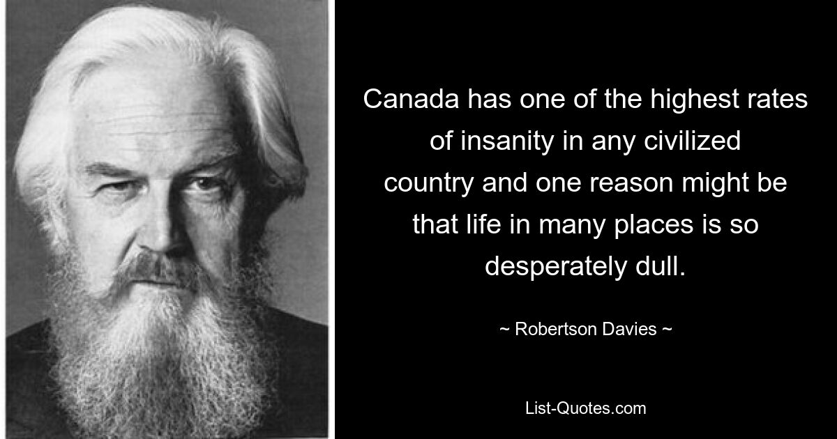 Canada has one of the highest rates of insanity in any civilized country and one reason might be that life in many places is so desperately dull. — © Robertson Davies