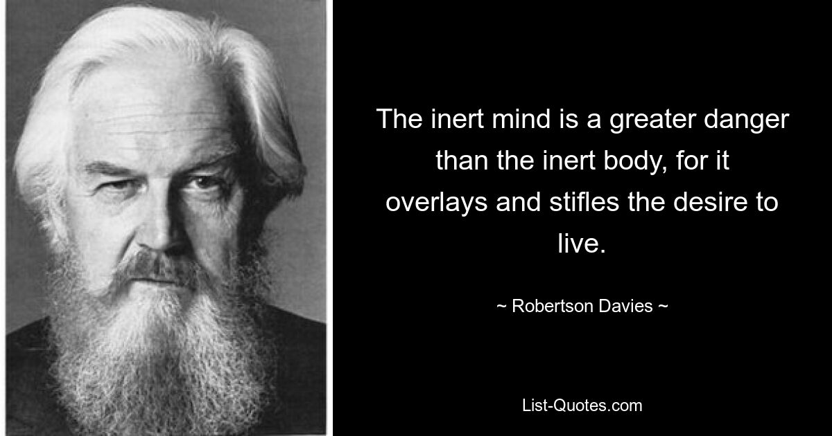 The inert mind is a greater danger than the inert body, for it overlays and stifles the desire to live. — © Robertson Davies