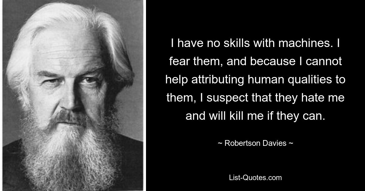 I have no skills with machines. I fear them, and because I cannot help attributing human qualities to them, I suspect that they hate me and will kill me if they can. — © Robertson Davies