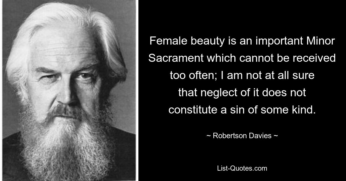 Female beauty is an important Minor Sacrament which cannot be received too often; I am not at all sure that neglect of it does not constitute a sin of some kind. — © Robertson Davies