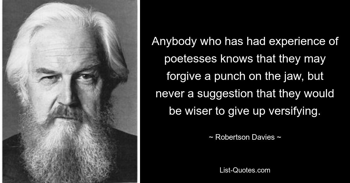 Anybody who has had experience of poetesses knows that they may forgive a punch on the jaw, but never a suggestion that they would be wiser to give up versifying. — © Robertson Davies