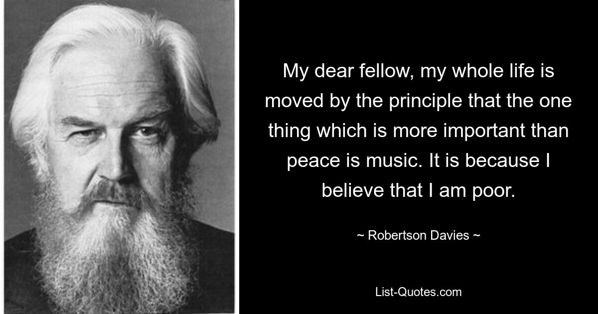 My dear fellow, my whole life is moved by the principle that the one thing which is more important than peace is music. It is because I believe that I am poor. — © Robertson Davies