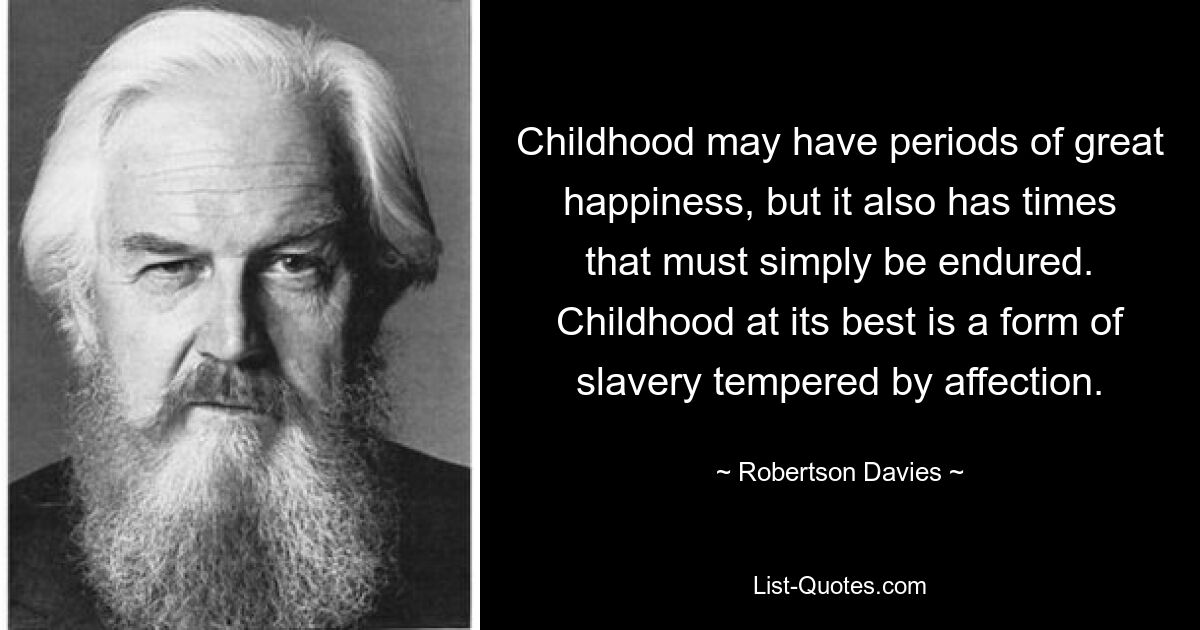 Die Kindheit mag Zeiten des großen Glücks haben, aber es gibt auch Zeiten, die man einfach ertragen muss. Kindheit ist im besten Fall eine Form der Sklaverei, die durch Zuneigung gemildert wird. — © Robertson Davies