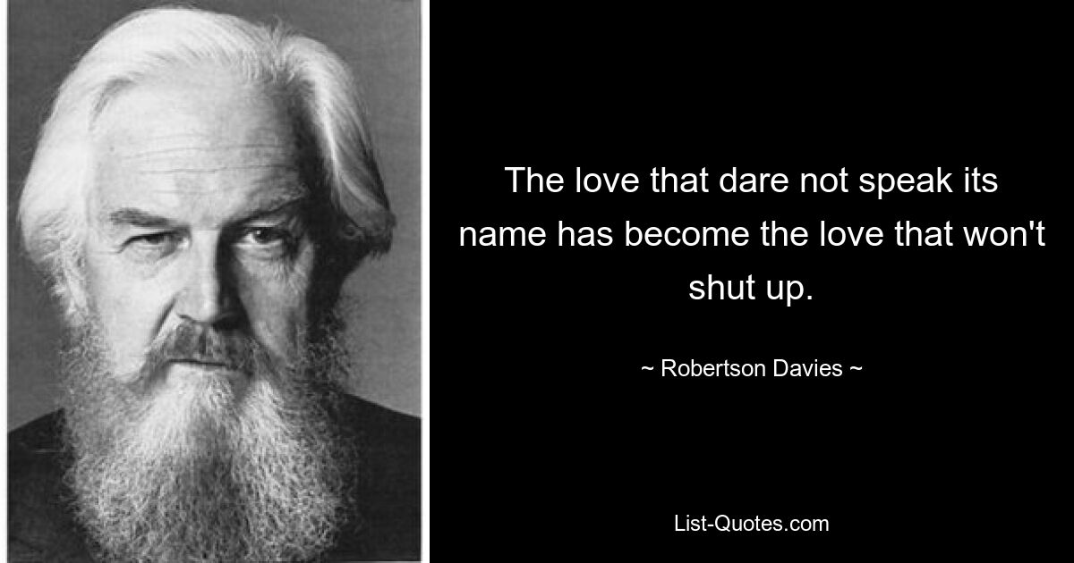 The love that dare not speak its name has become the love that won't shut up. — © Robertson Davies