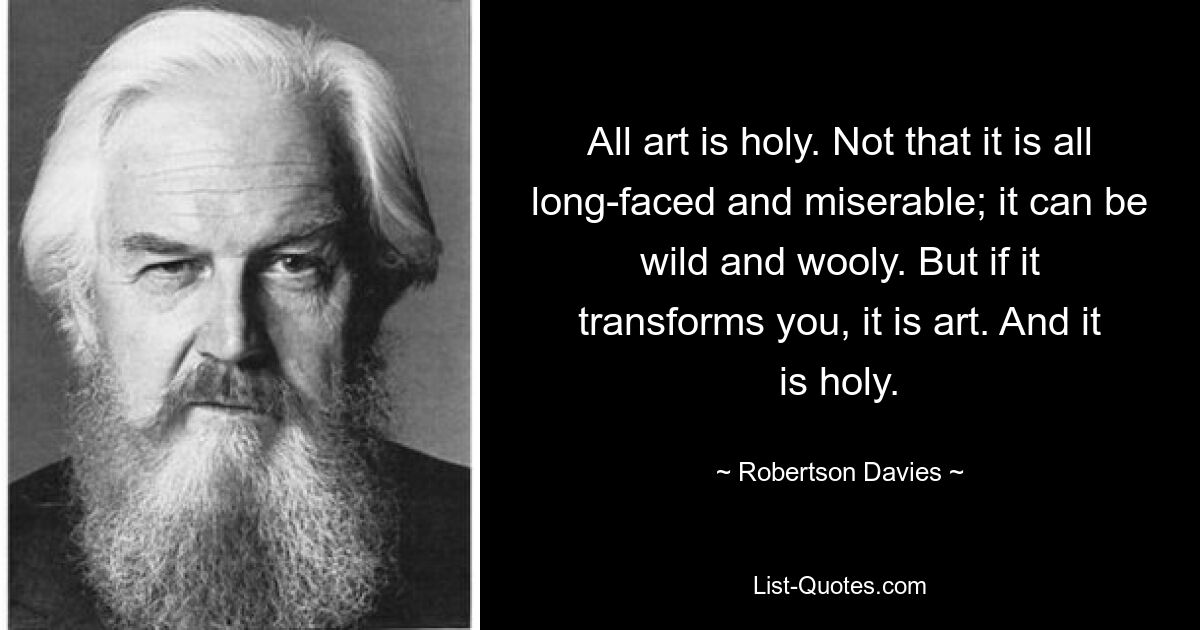 All art is holy. Not that it is all long-faced and miserable; it can be wild and wooly. But if it transforms you, it is art. And it is holy. — © Robertson Davies