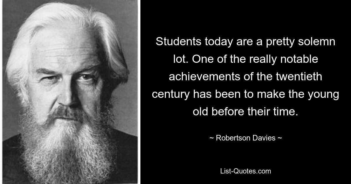 Students today are a pretty solemn lot. One of the really notable achievements of the twentieth century has been to make the young old before their time. — © Robertson Davies