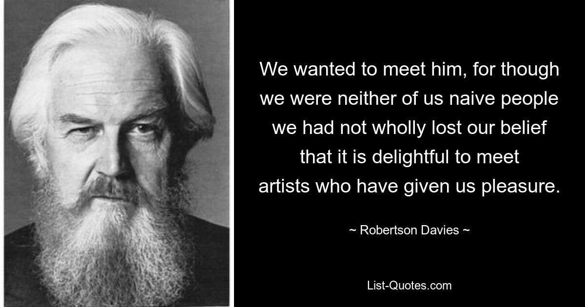 We wanted to meet him, for though we were neither of us naive people we had not wholly lost our belief that it is delightful to meet artists who have given us pleasure. — © Robertson Davies